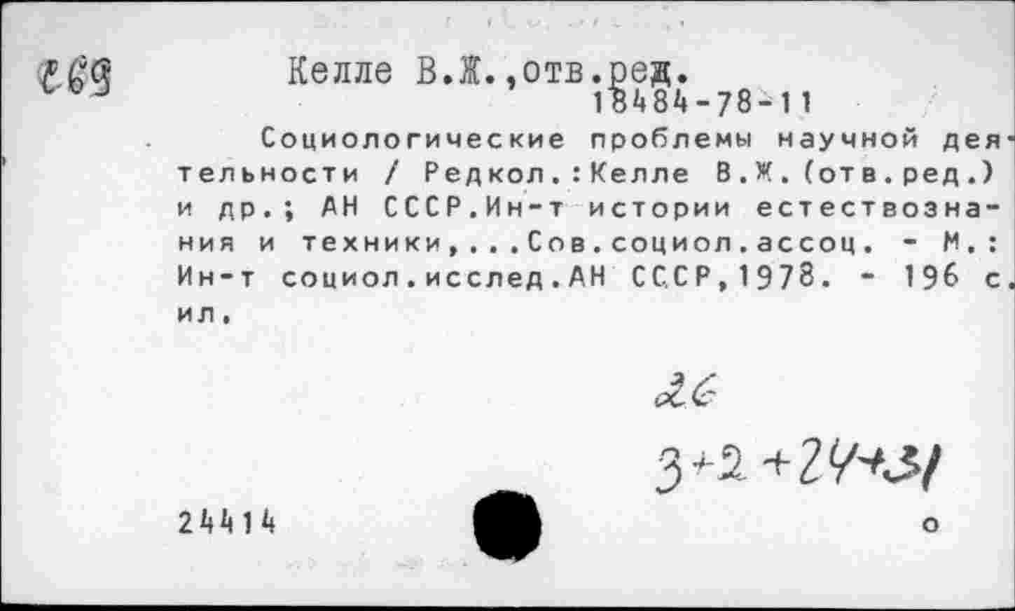 ﻿Келле ВЛ.,отв.ред.
18484-78-^1 1
Социологические проблемы научной деятельности / Редкол.:Келле В.Ж. (отв.ред.) и др.; АН СССР.Ин-т истории естествознания и техники,...Сов.социол.ассоц. - М.: Ин-т социол.исслед.АН СССР,1978. - 196 с. ил.
244 1 4
